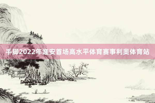 手脚2022年淮安首场高水平体育赛事利奥体育站