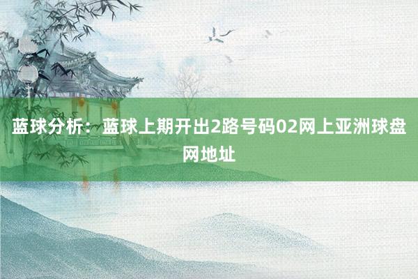 蓝球分析：蓝球上期开出2路号码02网上亚洲球盘网地址