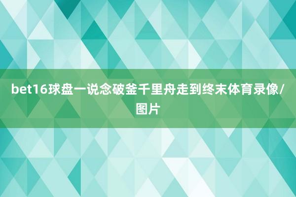 bet16球盘一说念破釜千里舟走到终末体育录像/图片