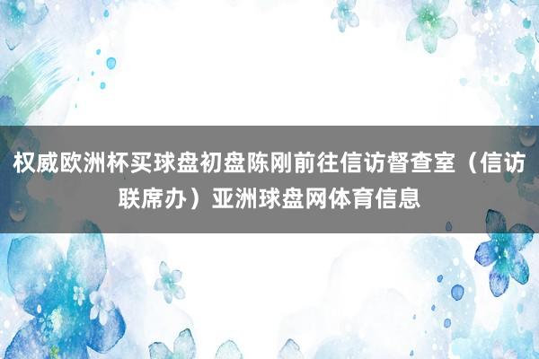 权威欧洲杯买球盘初盘陈刚前往信访督查室（信访联席办）亚洲球盘网体育信息