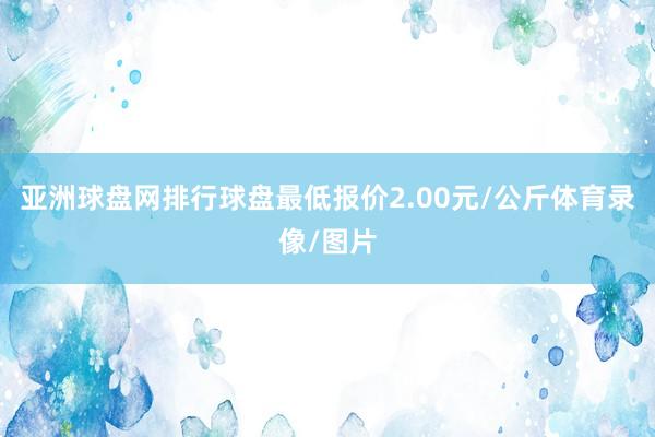 亚洲球盘网排行球盘最低报价2.00元/公斤体育录像/图片