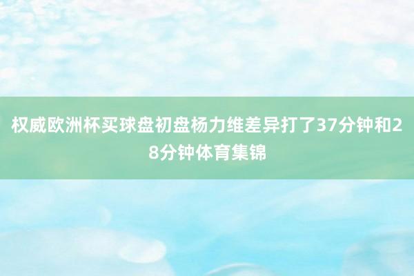 权威欧洲杯买球盘初盘杨力维差异打了37分钟和28分钟体育集锦