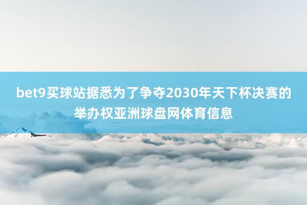 bet9买球站据悉为了争夺2030年天下杯决赛的举办权亚洲球盘网体育信息