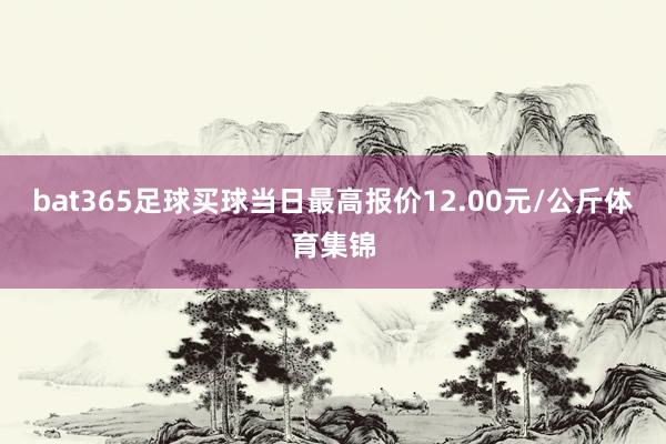 bat365足球买球当日最高报价12.00元/公斤体育集锦