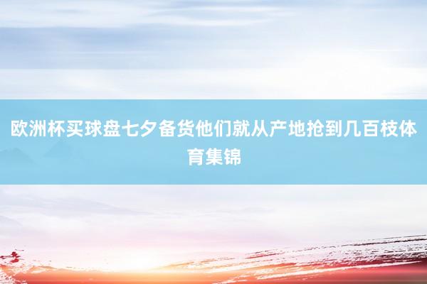 欧洲杯买球盘七夕备货他们就从产地抢到几百枝体育集锦