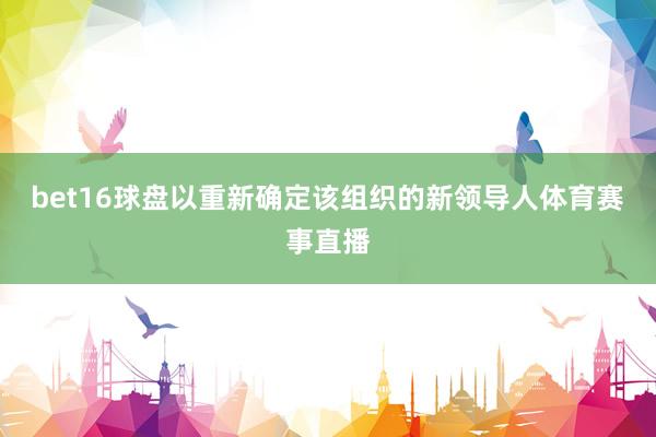 bet16球盘以重新确定该组织的新领导人体育赛事直播