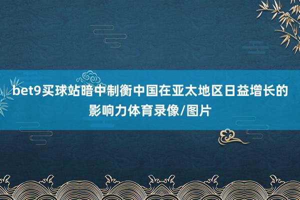 bet9买球站暗中制衡中国在亚太地区日益增长的影响力体育录像/图片