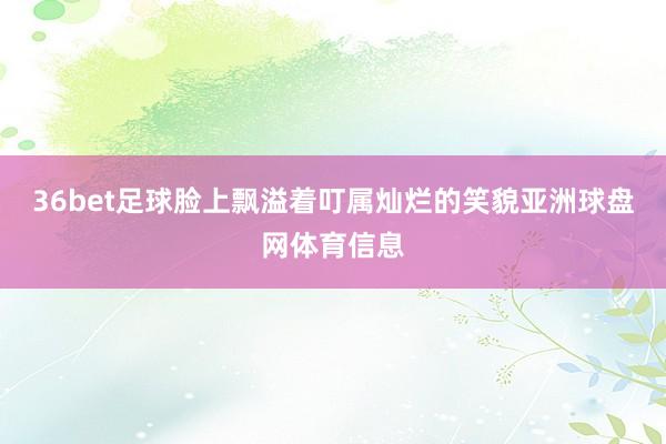 36bet足球脸上飘溢着叮属灿烂的笑貌亚洲球盘网体育信息