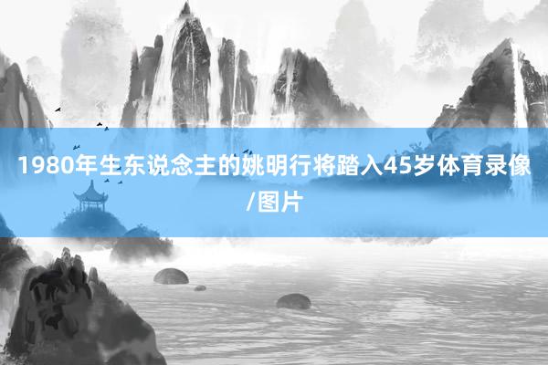 1980年生东说念主的姚明行将踏入45岁体育录像/图片