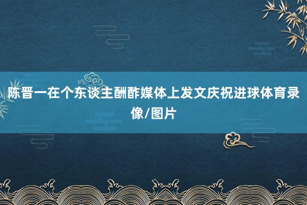 陈晋一在个东谈主酬酢媒体上发文庆祝进球体育录像/图片