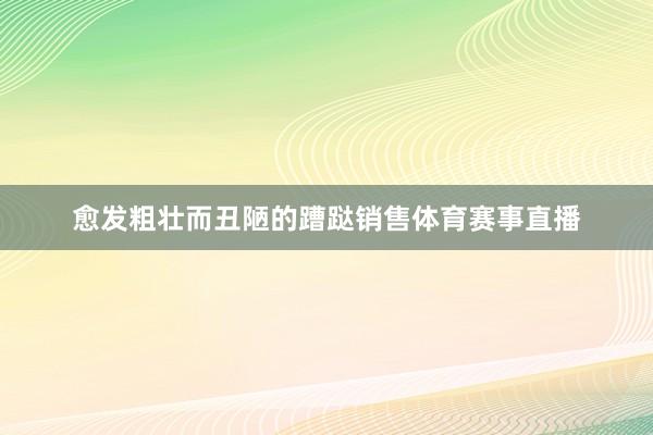 愈发粗壮而丑陋的蹧跶销售体育赛事直播