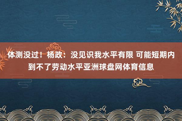 体测没过！杨政：没见识我水平有限 可能短期内到不了劳动水平亚洲球盘网体育信息