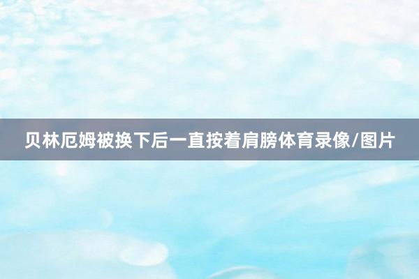 贝林厄姆被换下后一直按着肩膀体育录像/图片