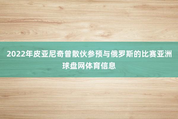 2022年皮亚尼奇曾散伙参预与俄罗斯的比赛亚洲球盘网体育信息