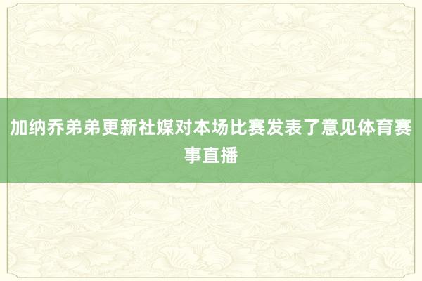 加纳乔弟弟更新社媒对本场比赛发表了意见体育赛事直播