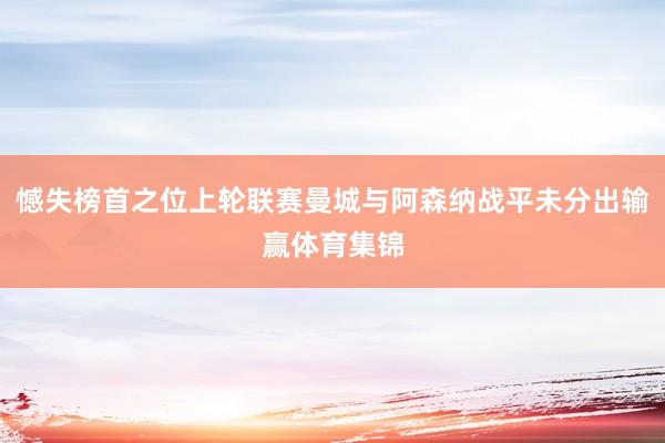 憾失榜首之位上轮联赛曼城与阿森纳战平未分出输赢体育集锦