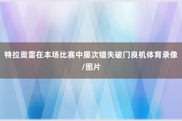 特拉奥雷在本场比赛中屡次错失破门良机体育录像/图片